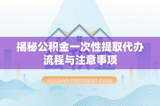 祁东揭秘公积金一次性提取代办流程与注意事项