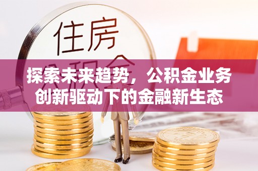 祁东探索未来趋势，公积金业务创新驱动下的金融新生态