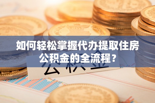祁东如何轻松掌握代办提取住房公积金的全流程？