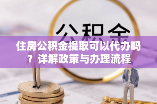 祁东住房公积金提取可以代办吗？详解政策与办理流程