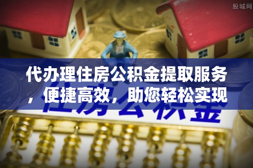 祁东代办理住房公积金提取服务，便捷高效，助您轻松实现资金规划