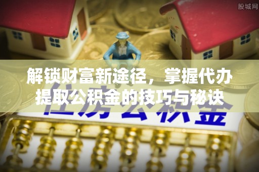 祁东解锁财富新途径，掌握代办提取公积金的技巧与秘诀