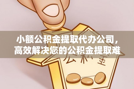 祁东小额公积金提取代办公司，高效解决您的公积金提取难题
