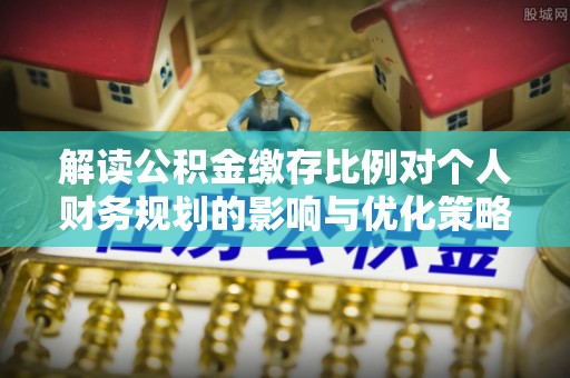 祁东解读公积金缴存比例对个人财务规划的影响与优化策略