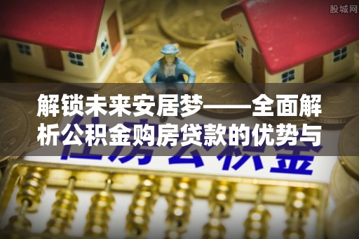 祁东解锁未来安居梦——全面解析公积金购房贷款的优势与策略