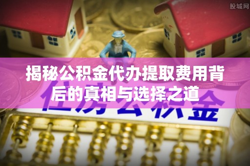 祁东揭秘公积金代办提取费用背后的真相与选择之道