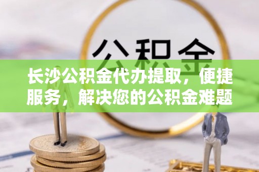 祁东长沙公积金代办提取，便捷服务，解决您的公积金难题