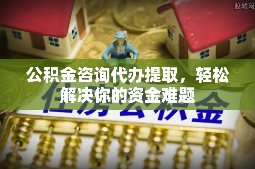 祁东公积金咨询代办提取，轻松解决你的资金难题
