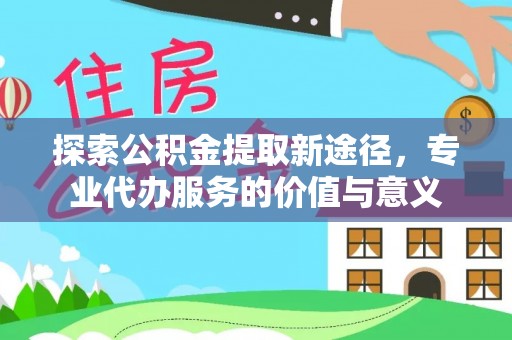 祁东探索公积金提取新途径，专业代办服务的价值与意义