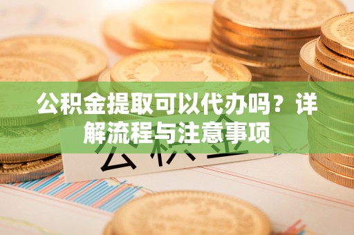 祁东公积金提取可以代办吗？详解流程与注意事项