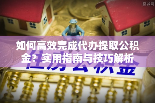 祁东如何高效完成代办提取公积金？实用指南与技巧解析