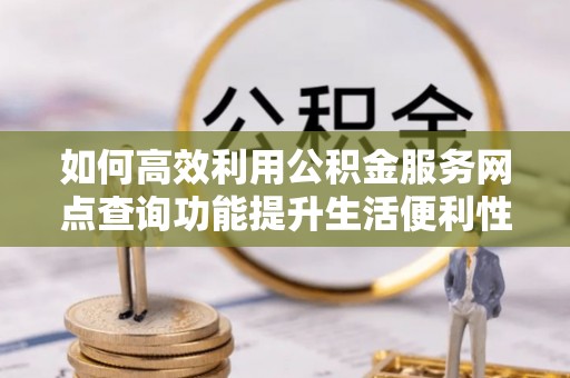祁东如何高效利用公积金服务网点查询功能提升生活便利性
