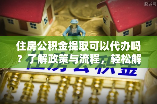 祁东住房公积金提取可以代办吗？了解政策与流程，轻松解决你的疑问