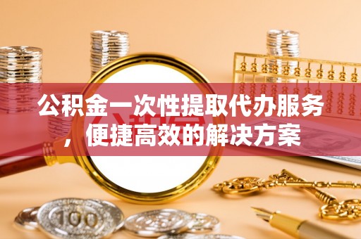 祁东公积金一次性提取代办服务，便捷高效的解决方案