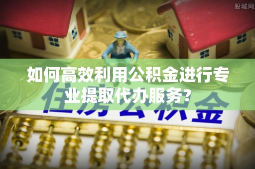 祁东如何高效利用公积金进行专业提取代办服务？