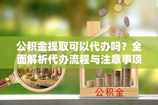 祁东公积金提取可以代办吗？全面解析代办流程与注意事项